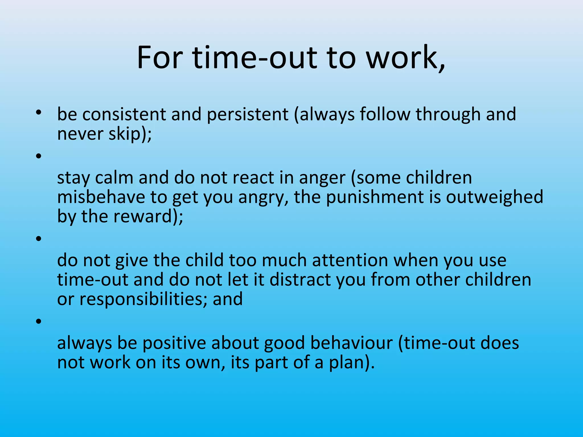 For time-out to work,
• be consistent and persistent (always follow through and
never skip);
•
stay calm and do not react in anger (some children
misbehave to get you angry, the punishment is outweighed
by the reward);
•
do not give the child too much attention when you use
time-out and do not let it distract you from other children
or responsibilities; and
•
always be positive about good behaviour (time-out does
not work on its own, its part of a plan).

 