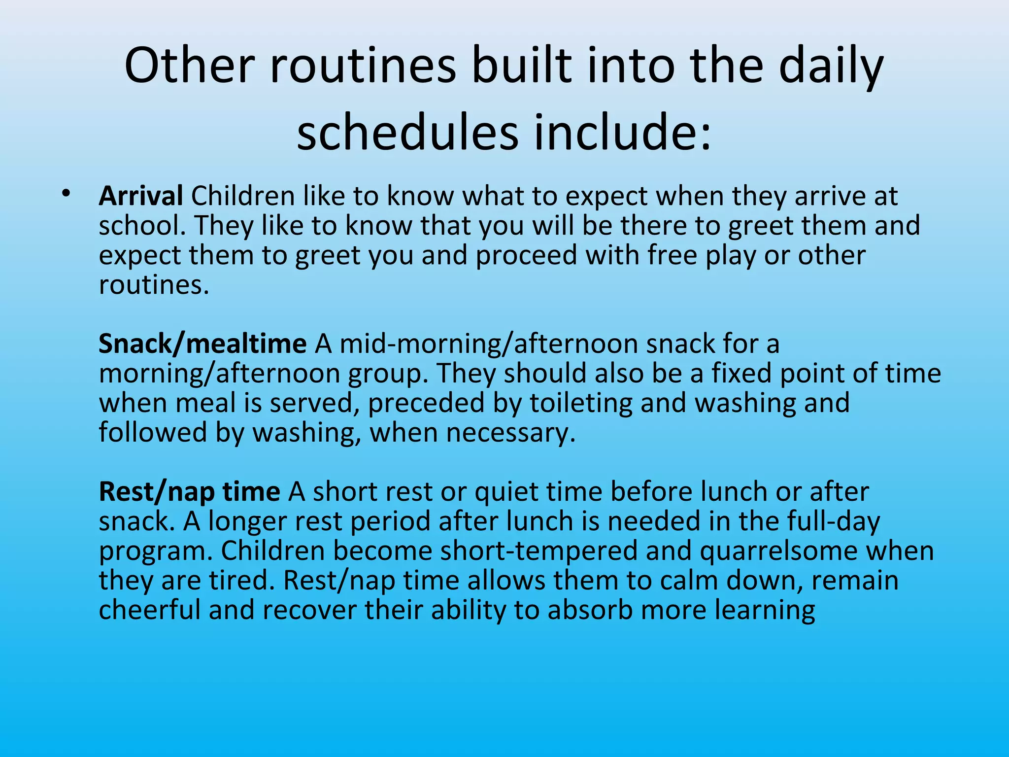 Other routines built into the daily
schedules include:
• Arrival Children like to know what to expect when they arrive at
school. They like to know that you will be there to greet them and
expect them to greet you and proceed with free play or other
routines.
Snack/mealtime A mid-morning/afternoon snack for a
morning/afternoon group. They should also be a fixed point of time
when meal is served, preceded by toileting and washing and
followed by washing, when necessary.
Rest/nap time A short rest or quiet time before lunch or after
snack. A longer rest period after lunch is needed in the full-day
program. Children become short-tempered and quarrelsome when
they are tired. Rest/nap time allows them to calm down, remain
cheerful and recover their ability to absorb more learning

 