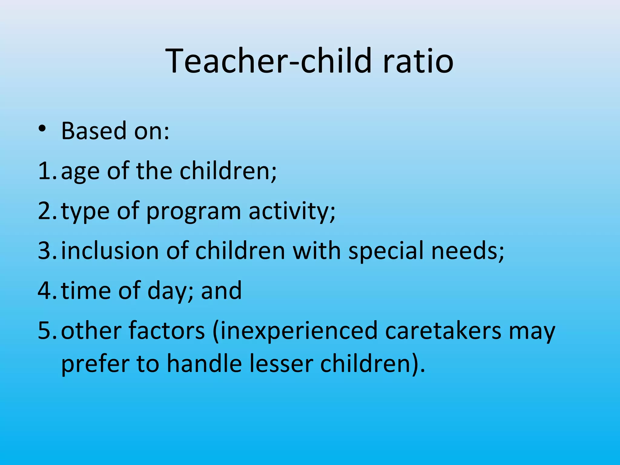 Teacher-child ratio
• Based on:
1.age of the children;
2.type of program activity;
3.inclusion of children with special needs;
4.time of day; and
5.other factors (inexperienced caretakers may
prefer to handle lesser children).

 