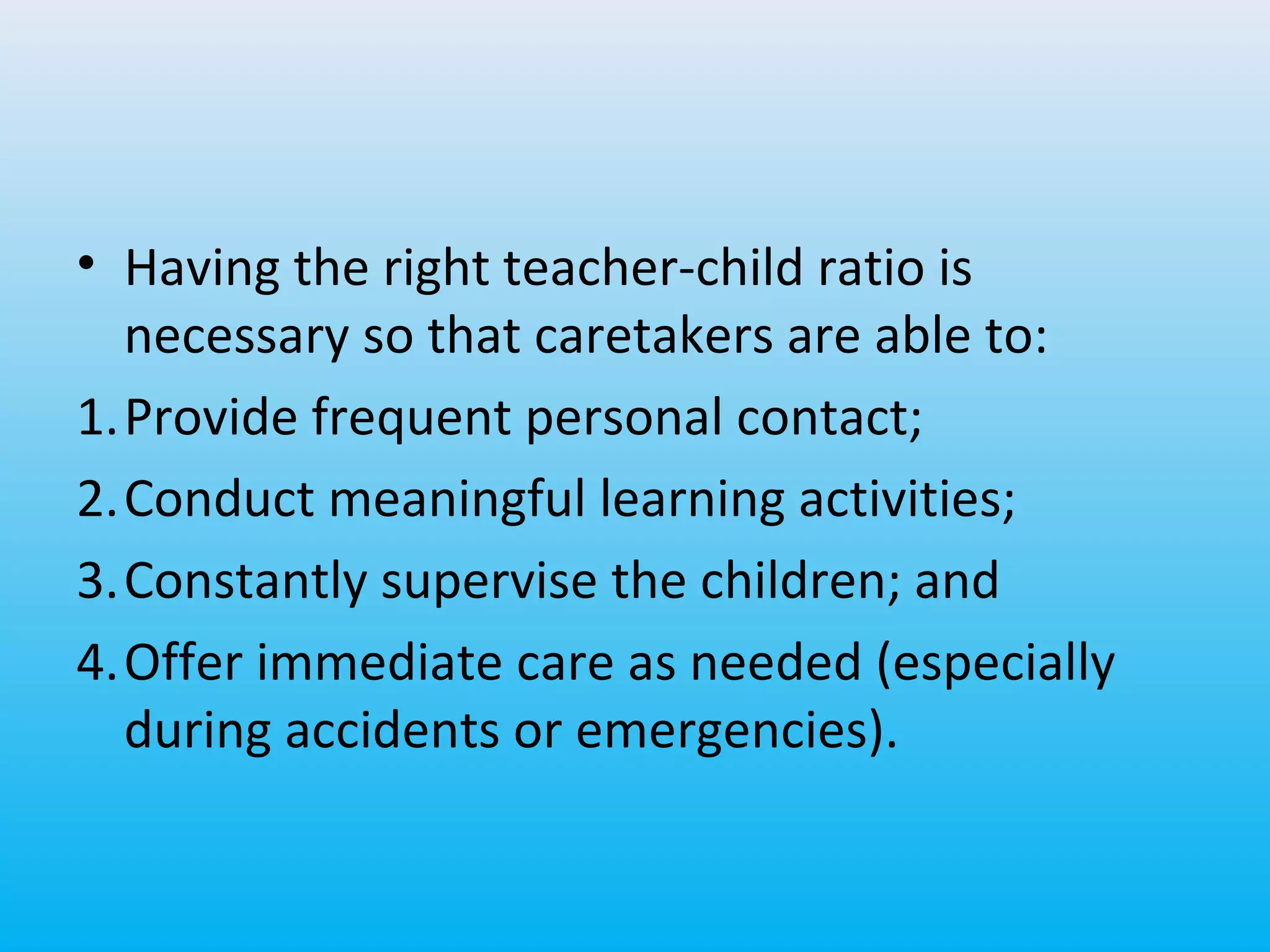 • Having the right teacher-child ratio is
necessary so that caretakers are able to:
1.Provide frequent personal contact;
2.Conduct meaningful learning activities;
3.Constantly supervise the children; and
4.Offer immediate care as needed (especially
during accidents or emergencies).

 