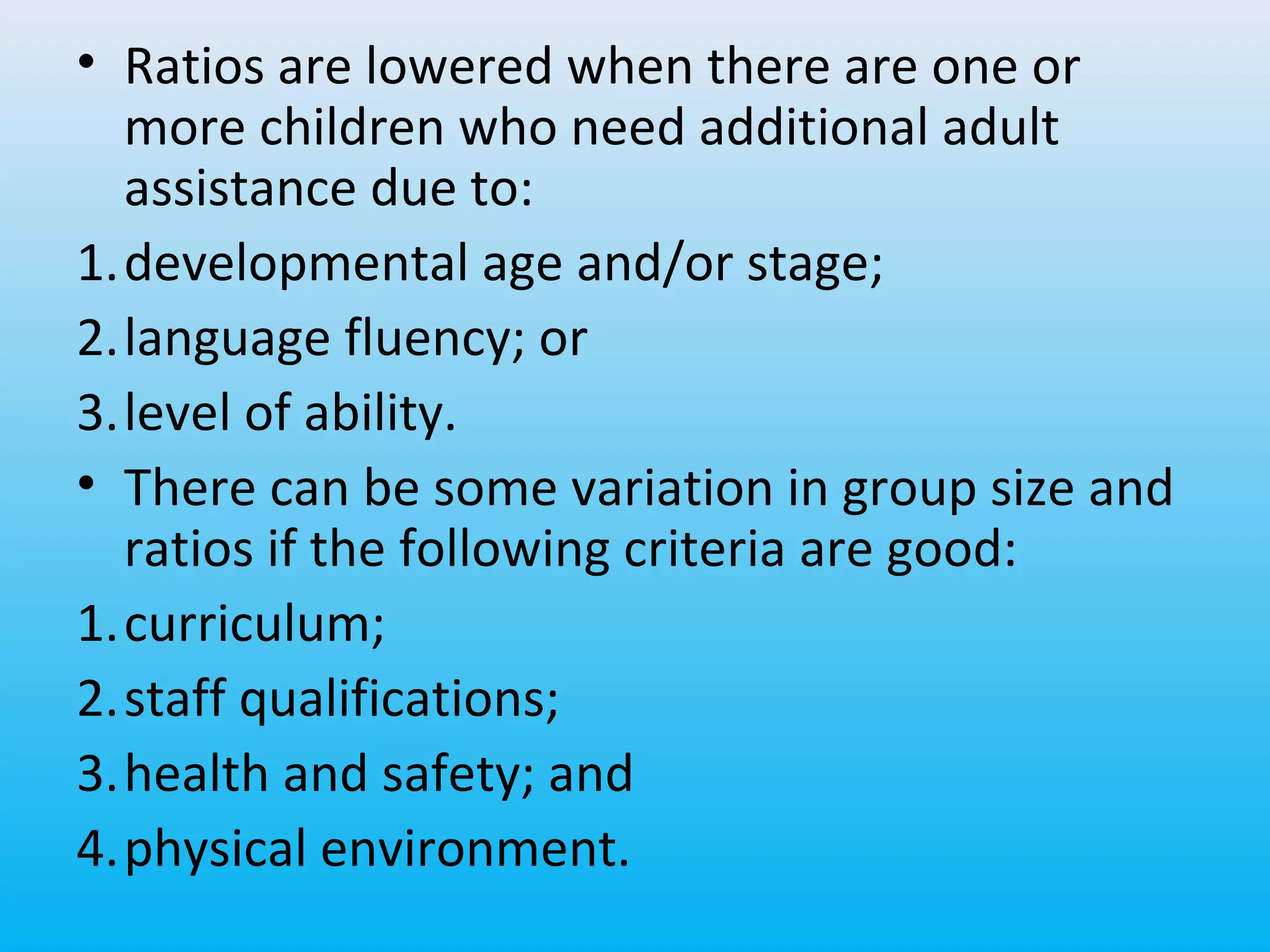 • Ratios are lowered when there are one or
more children who need additional adult
assistance due to:
1.developmental age and/or stage;
2.language fluency; or
3.level of ability.
• There can be some variation in group size and
ratios if the following criteria are good:
1.curriculum;
2.staff qualifications;
3.health and safety; and
4.physical environment.

 
