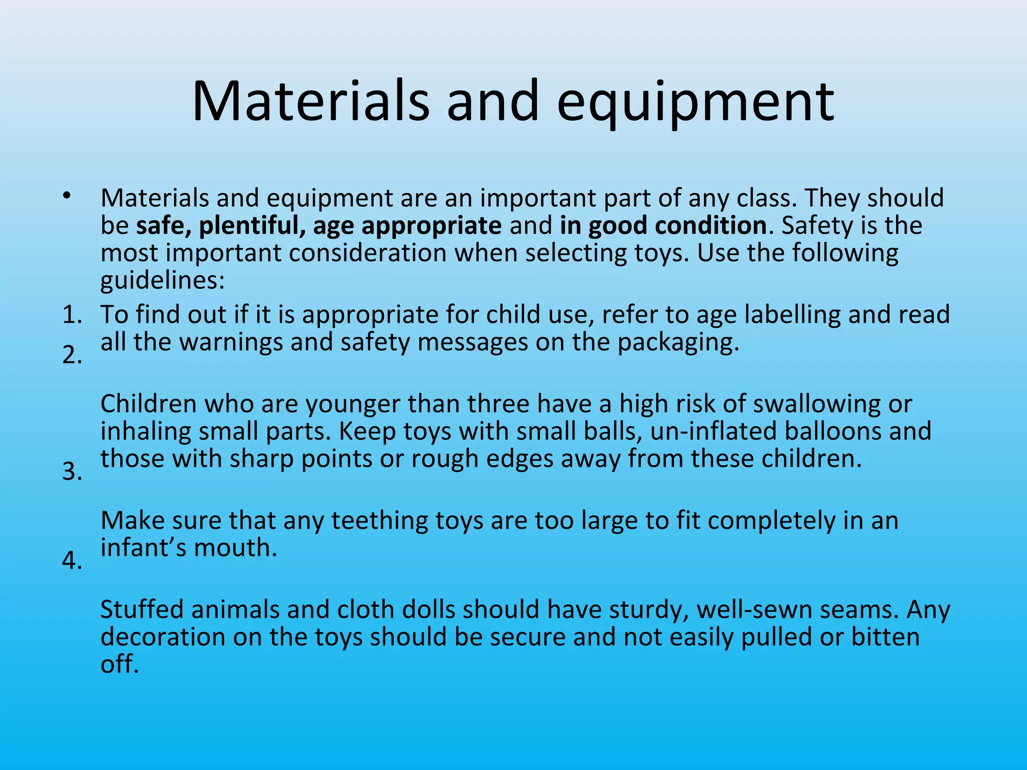 Materials and equipment
•

Materials and equipment are an important part of any class. They should
be safe, plentiful, age appropriate and in good condition. Safety is the
most important consideration when selecting toys. Use the following
guidelines:
1. To find out if it is appropriate for child use, refer to age labelling and read
2. all the warnings and safety messages on the packaging.
Children who are younger than three have a high risk of swallowing or
inhaling small parts. Keep toys with small balls, un-inflated balloons and
3. those with sharp points or rough edges away from these children.
Make sure that any teething toys are too large to fit completely in an
4. infant’s mouth.
Stuffed animals and cloth dolls should have sturdy, well-sewn seams. Any
decoration on the toys should be secure and not easily pulled or bitten
off.

 