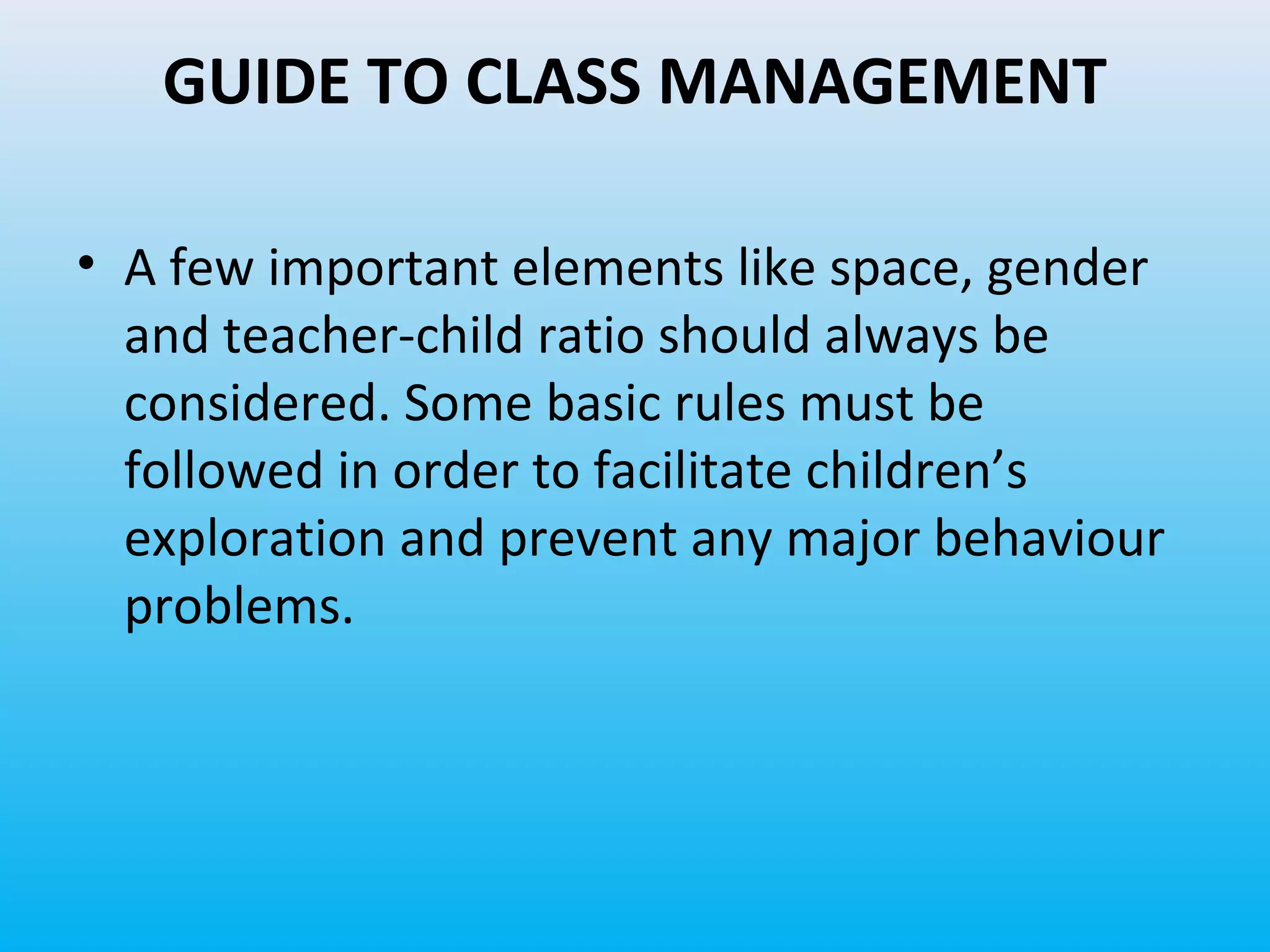 GUIDE TO CLASS MANAGEMENT
• A few important elements like space, gender
and teacher-child ratio should always be
considered. Some basic rules must be
followed in order to facilitate children’s
exploration and prevent any major behaviour
problems.

 