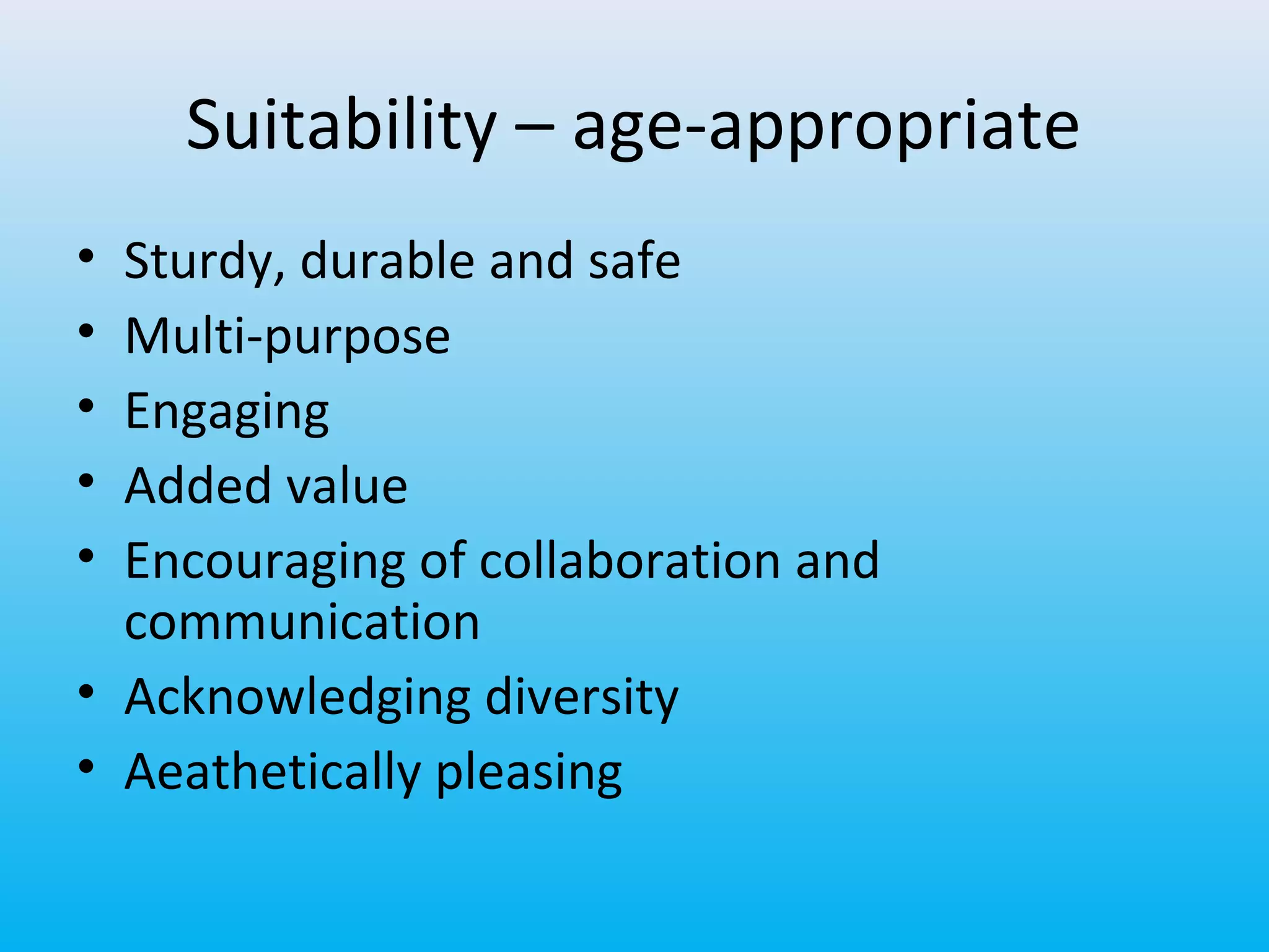 Suitability – age-appropriate
•
•
•
•
•

Sturdy, durable and safe
Multi-purpose
Engaging
Added value
Encouraging of collaboration and
communication
• Acknowledging diversity
• Aeathetically pleasing

 