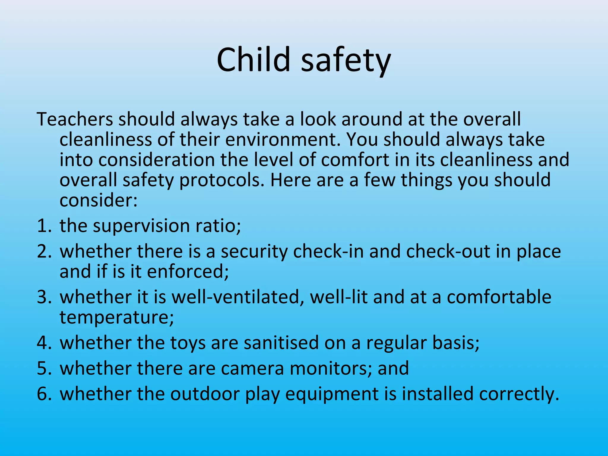 Child safety
Teachers should always take a look around at the overall
cleanliness of their environment. You should always take
into consideration the level of comfort in its cleanliness and
overall safety protocols. Here are a few things you should
consider:
1. the supervision ratio;
2. whether there is a security check-in and check-out in place
and if is it enforced;
3. whether it is well-ventilated, well-lit and at a comfortable
temperature;
4. whether the toys are sanitised on a regular basis;
5. whether there are camera monitors; and
6. whether the outdoor play equipment is installed correctly.

 