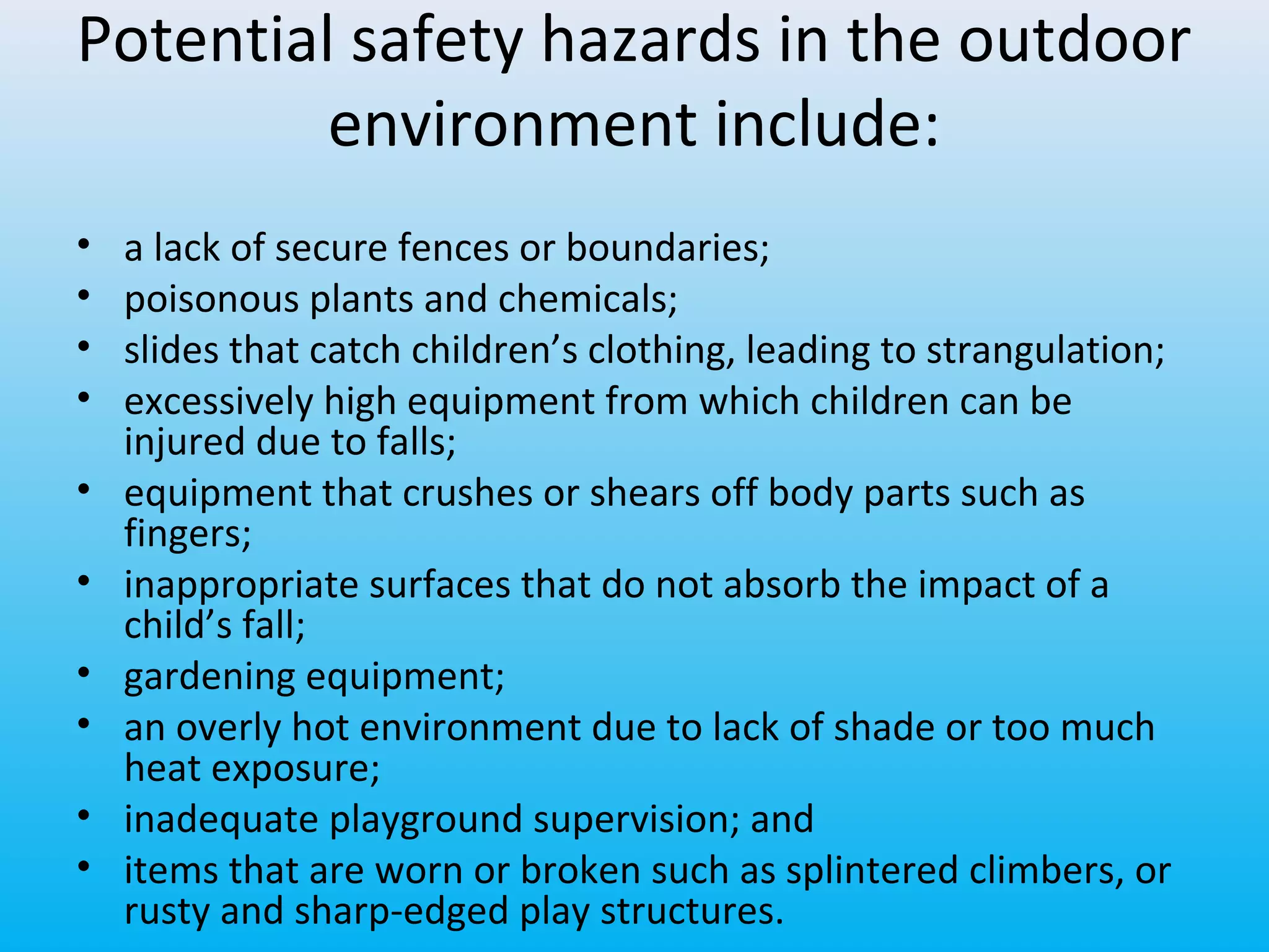 Potential safety hazards in the outdoor
environment include:
•
•
•
•
•
•
•
•
•
•

a lack of secure fences or boundaries;
poisonous plants and chemicals;
slides that catch children’s clothing, leading to strangulation;
excessively high equipment from which children can be
injured due to falls;
equipment that crushes or shears off body parts such as
fingers;
inappropriate surfaces that do not absorb the impact of a
child’s fall;
gardening equipment;
an overly hot environment due to lack of shade or too much
heat exposure;
inadequate playground supervision; and
items that are worn or broken such as splintered climbers, or
rusty and sharp-edged play structures.

 
