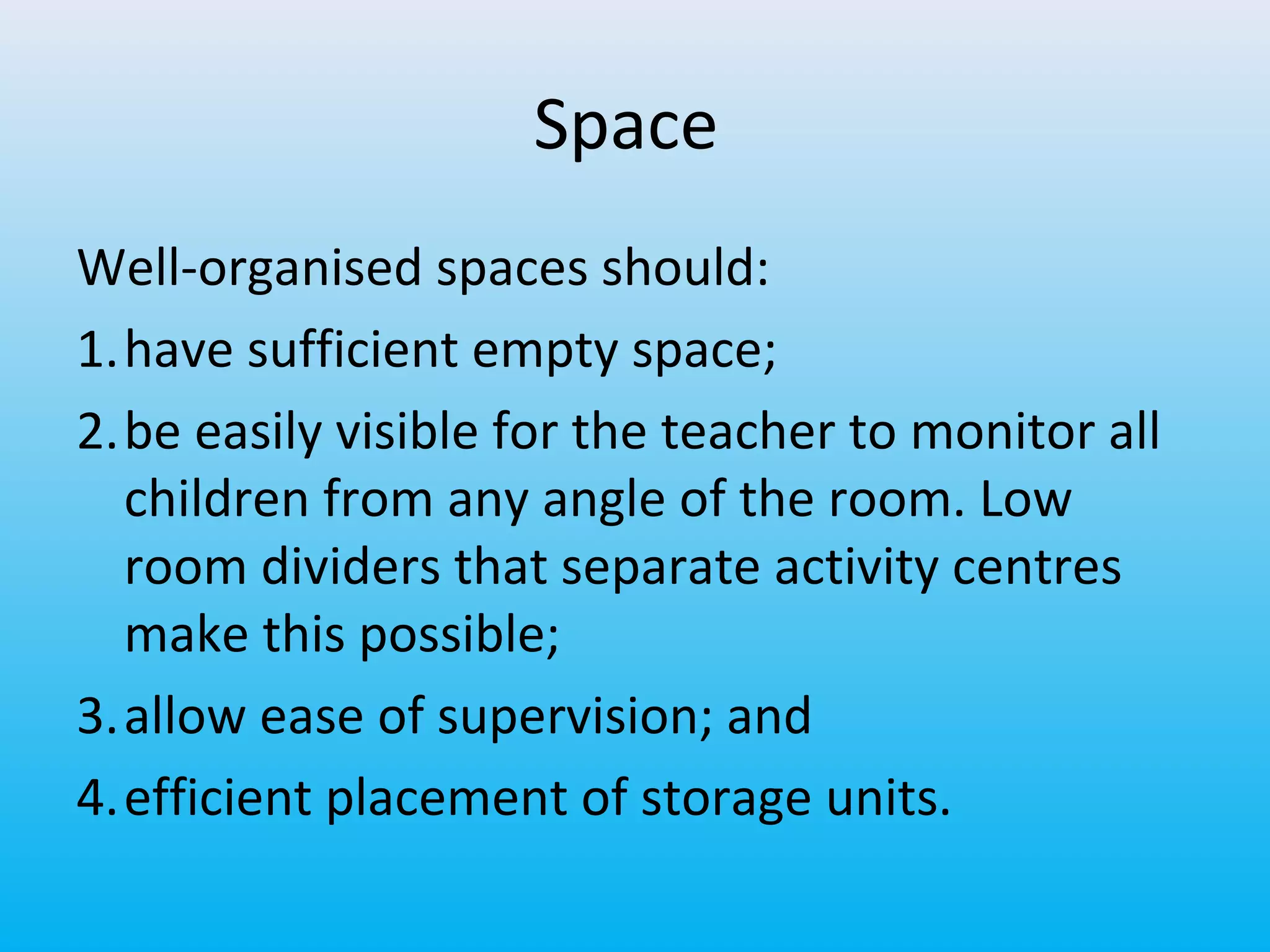 Space
Well-organised spaces should:
1.have sufficient empty space;
2.be easily visible for the teacher to monitor all
children from any angle of the room. Low
room dividers that separate activity centres
make this possible;
3.allow ease of supervision; and
4.efficient placement of storage units.

 