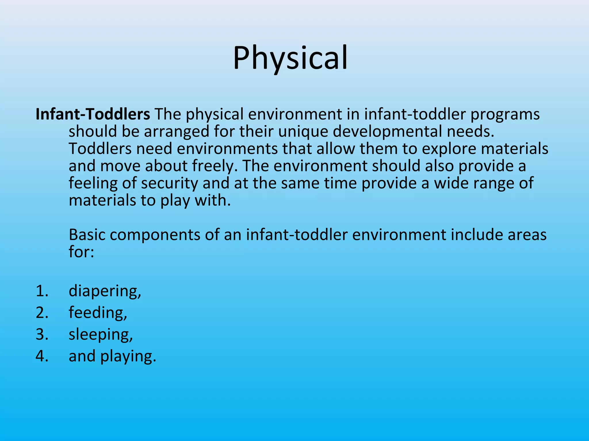 Physical
Infant-Toddlers The physical environment in infant-toddler programs
should be arranged for their unique developmental needs.
Toddlers need environments that allow them to explore materials
and move about freely. The environment should also provide a
feeling of security and at the same time provide a wide range of
materials to play with.
Basic components of an infant-toddler environment include areas
for:
1.
2.
3.
4.

diapering,
feeding,
sleeping,
and playing.

 