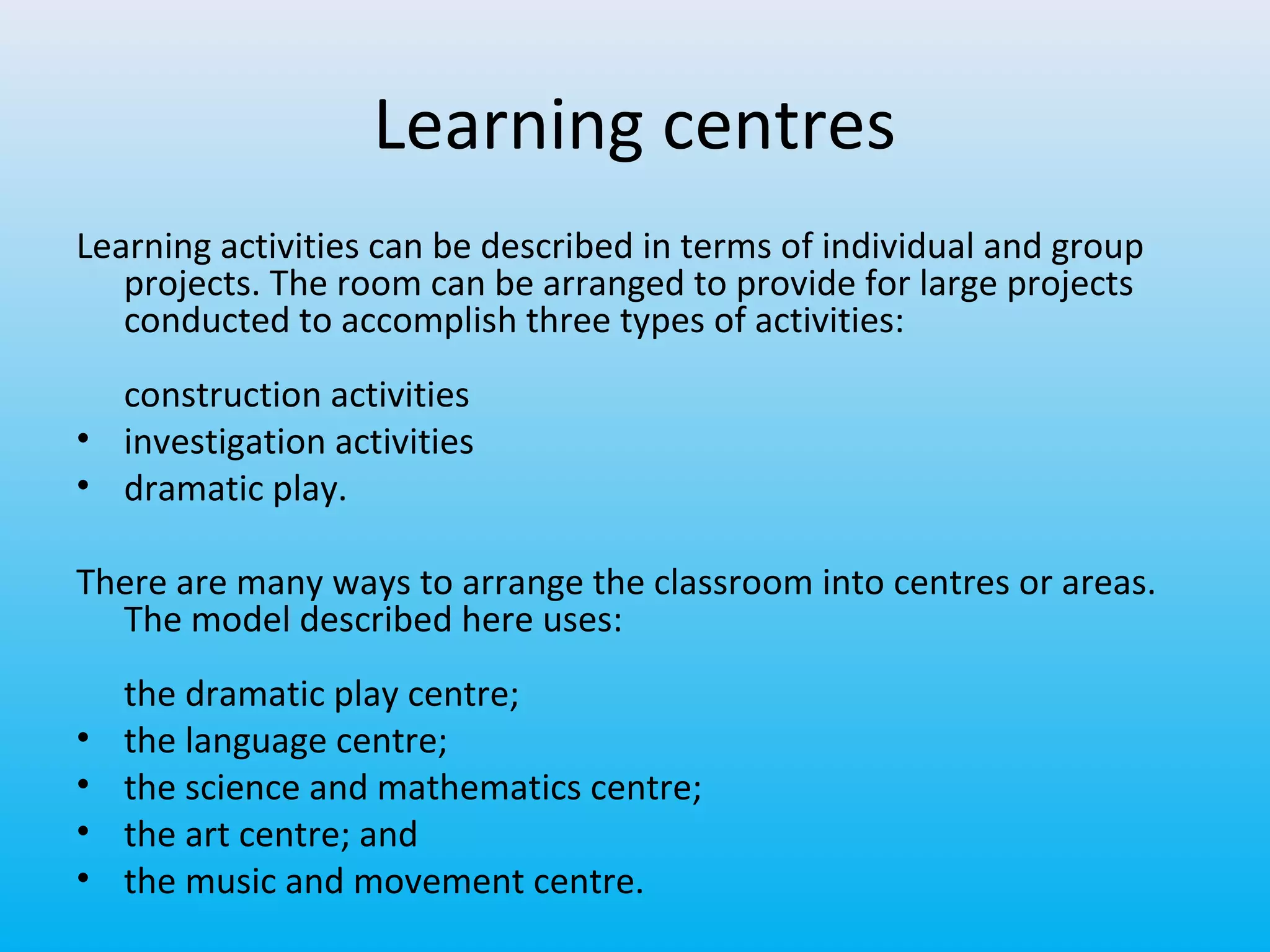 Learning centres
Learning activities can be described in terms of individual and group
projects. The room can be arranged to provide for large projects
conducted to accomplish three types of activities:
construction activities
• investigation activities
• dramatic play.
There are many ways to arrange the classroom into centres or areas.
The model described here uses:
•
•
•
•

the dramatic play centre;
the language centre;
the science and mathematics centre;
the art centre; and
the music and movement centre.

 