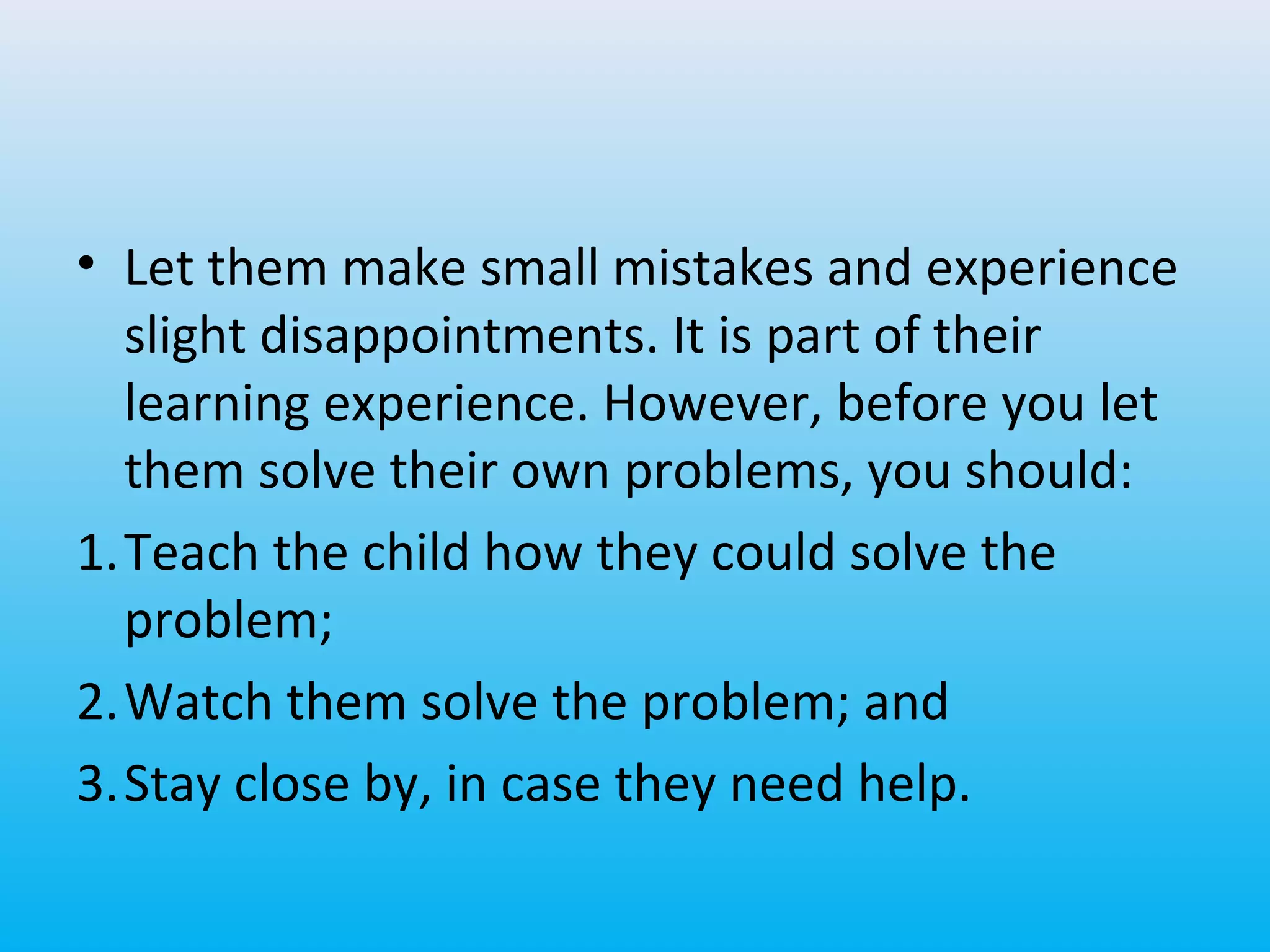 • Let them make small mistakes and experience
slight disappointments. It is part of their
learning experience. However, before you let
them solve their own problems, you should:
1.Teach the child how they could solve the
problem;
2.Watch them solve the problem; and
3.Stay close by, in case they need help.

 