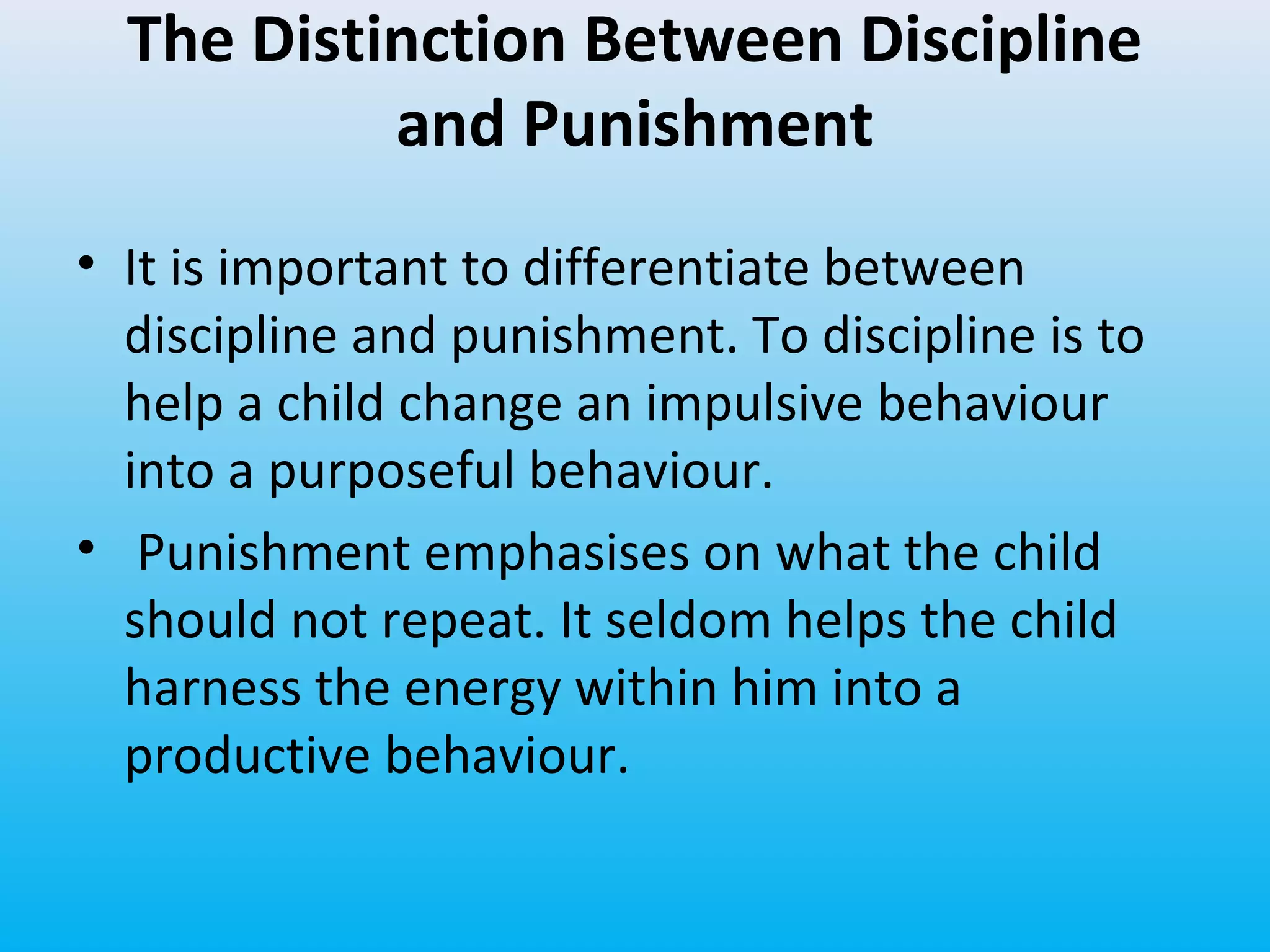 The Distinction Between Discipline
and Punishment
• It is important to differentiate between
discipline and punishment. To discipline is to
help a child change an impulsive behaviour
into a purposeful behaviour.
• Punishment emphasises on what the child
should not repeat. It seldom helps the child
harness the energy within him into a
productive behaviour.

 