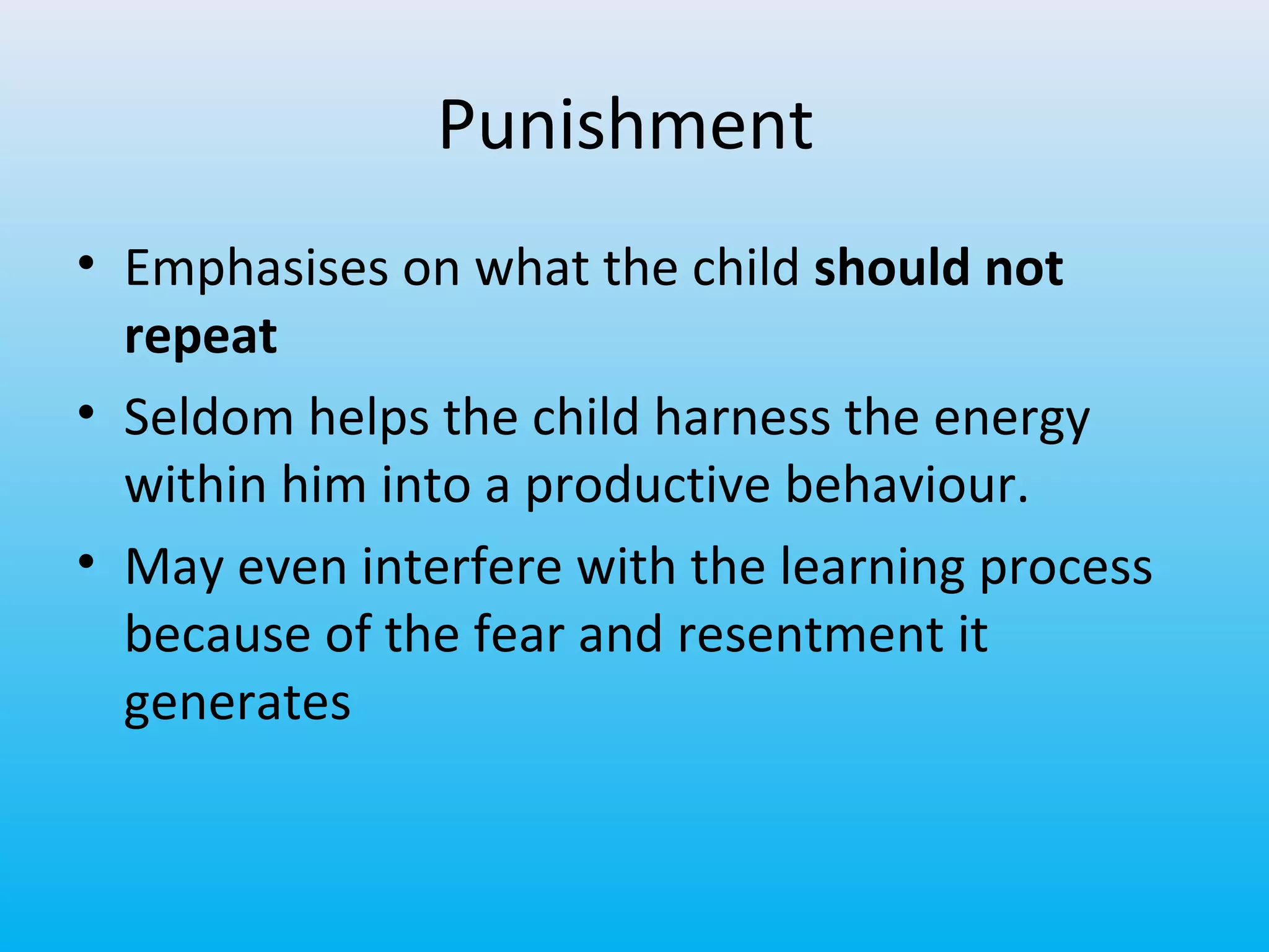Punishment
• Emphasises on what the child should not
repeat
• Seldom helps the child harness the energy
within him into a productive behaviour.
• May even interfere with the learning process
because of the fear and resentment it
generates

 