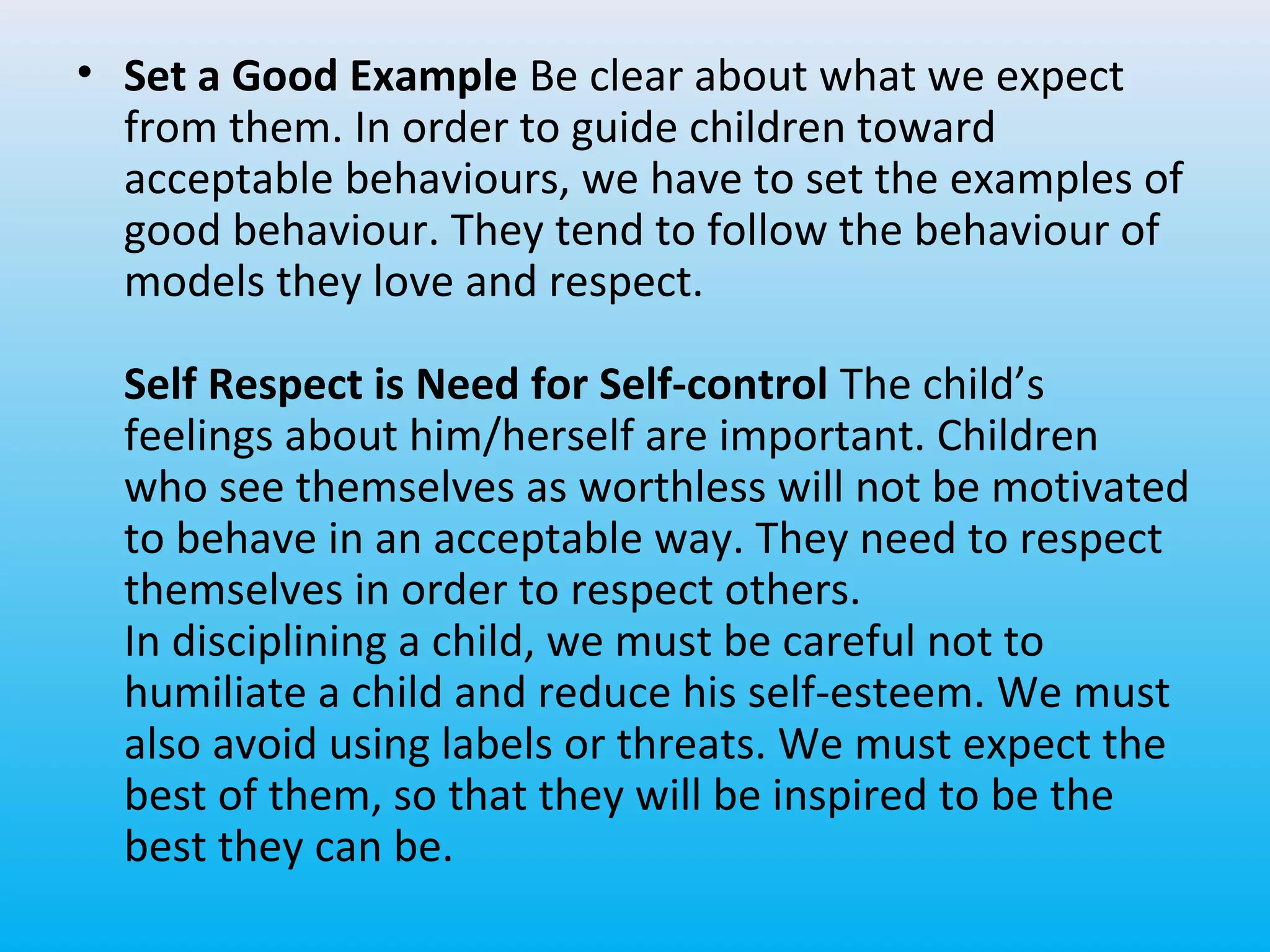 • Set a Good Example Be clear about what we expect
from them. In order to guide children toward
acceptable behaviours, we have to set the examples of
good behaviour. They tend to follow the behaviour of
models they love and respect.
Self Respect is Need for Self-control The child’s
feelings about him/herself are important. Children
who see themselves as worthless will not be motivated
to behave in an acceptable way. They need to respect
themselves in order to respect others.
In disciplining a child, we must be careful not to
humiliate a child and reduce his self-esteem. We must
also avoid using labels or threats. We must expect the
best of them, so that they will be inspired to be the
best they can be.

 