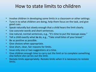 How to state limits to children
•
•
•
•
•
•
•
•
•
•
•
•

Involve children in developing some limits in a classroom or other settings.
Tune in to what children are doing, help them focus on the task, and give
good cues.
Speak naturally but slowly enough that a child hears the limit clearly.
Use concrete words and short sentences.
Use natural, normal sentences, e.g., “It’s time to put the teacups away.”
Tell a child exactly what to do, e.g., “Take small bites of your bread.”
Be as positive as possible.
Give choices when appropriate.
Give short, clear, fair reasons for limits.
Issue only one or two suggestions at a time.
Give children enough time to carry out the limit or to complete something
else before she carries out the limit.
Restate limits appropriately. Restate limits when it is necessary to restate
limits.

 