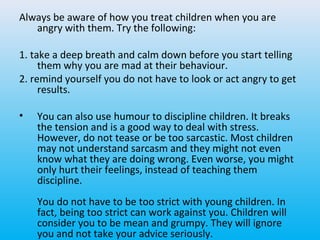 Always be aware of how you treat children when you are
angry with them. Try the following:
1. take a deep breath and calm down before you start telling
them why you are mad at their behaviour.
2. remind yourself you do not have to look or act angry to get
results.
•

You can also use humour to discipline children. It breaks
the tension and is a good way to deal with stress.
However, do not tease or be too sarcastic. Most children
may not understand sarcasm and they might not even
know what they are doing wrong. Even worse, you might
only hurt their feelings, instead of teaching them
discipline.
You do not have to be too strict with young children. In
fact, being too strict can work against you. Children will
consider you to be mean and grumpy. They will ignore
you and not take your advice seriously.

 