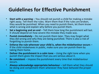 Guidelines for Effective Punishment
•

•
•
•
•
•
•

Start with a warning – You should not punish a child for making a mistake
right away. Tell them the rules. Warn them that if the rules are broken,
they would be punished. When you need to punish them, let them know
what is wrong and explain why before you punish them.
Set a beginning and an end – Tell them how long the punishment will last.
It should depend on how severe the mistake they made was.
Punish immediately – Do not punish them later. They may forget what
they did wrong and why they are being punished. There is also a risk of
forgetting to punish them.
Enforce the rule wherever your child is, when the misbehaviour occurs –
If the child misbehaves in public, make sure you can punish them by
taking them home.
Deliver the punishment in a calm tone – Using the right tone when you
punish them gives the impact that you are serious about it.
Be consistent – Impose the punishment every time that misbehaviour
occurs.
Always acknowledge appropriate behaviour – tell them what they should
be doing and compliment them whenever they have behaved the proper
way.

 