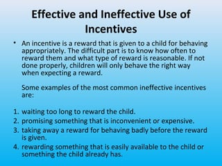 Effective and Ineffective Use of
Incentives
• An incentive is a reward that is given to a child for behaving
appropriately. The difficult part is to know how often to
reward them and what type of reward is reasonable. If not
done properly, children will only behave the right way
when expecting a reward.
Some examples of the most common ineffective incentives
are:
1. waiting too long to reward the child.
2. promising something that is inconvenient or expensive.
3. taking away a reward for behaving badly before the reward
is given.
4. rewarding something that is easily available to the child or
something the child already has.

 