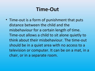 Time-Out
• Time-out is a form of punishment that puts
distance between the child and the
misbehaviour for a certain length of time.
Time-out allows a child to sit alone quietly to
think about their misbehaviour. The time-out
should be in a quiet area with no access to a
television or computer. It can be on a mat, in a
chair, or in a separate room.

 