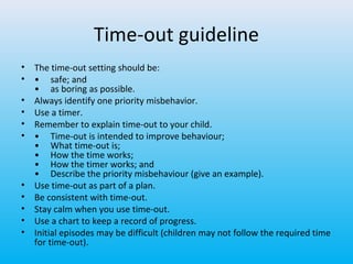 Time-out guideline
•
•
•
•
•
•

•
•
•
•
•

The time-out setting should be:
• safe; and
• as boring as possible.
Always identify one priority misbehavior.
Use a timer.
Remember to explain time-out to your child.
• Time-out is intended to improve behaviour;
• What time-out is;
• How the time works;
• How the timer works; and
• Describe the priority misbehaviour (give an example).
Use time-out as part of a plan.
Be consistent with time-out.
Stay calm when you use time-out.
Use a chart to keep a record of progress.
Initial episodes may be difficult (children may not follow the required time
for time-out).

 