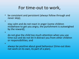 For time-out to work,
• be consistent and persistent (always follow through and
never skip);
•
stay calm and do not react in anger (some children
misbehave to get you angry, the punishment is outweighed
by the reward);
•
do not give the child too much attention when you use
time-out and do not let it distract you from other children
or responsibilities; and
•
always be positive about good behaviour (time-out does
not work on its own, its part of a plan).

 