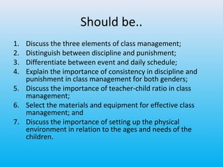 Should be..
1.
2.
3.
4.

Discuss the three elements of class management;
Distinguish between discipline and punishment;
Differentiate between event and daily schedule;
Explain the importance of consistency in discipline and
punishment in class management for both genders;
5. Discuss the importance of teacher-child ratio in class
management;
6. Select the materials and equipment for effective class
management; and
7. Discuss the importance of setting up the physical
environment in relation to the ages and needs of the
children.

 