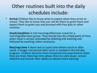 Other routines built into the daily
schedules include:
• Arrival Children like to know what to expect when they arrive at
school. They like to know that you will be there to greet them and
expect them to greet you and proceed with free play or other
routines.
Snack/mealtime A mid-morning/afternoon snack for a
morning/afternoon group. They should also be a fixed point of time
when meal is served, preceded by toileting and washing and
followed by washing, when necessary.
Rest/nap time A short rest or quiet time before lunch or after
snack. A longer rest period after lunch is needed in the full-day
program. Children become short-tempered and quarrelsome when
they are tired. Rest/nap time allows them to calm down, remain
cheerful and recover their ability to absorb more learning

 