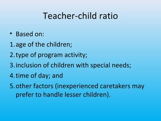 Teacher-child ratio
• Based on:
1.age of the children;
2.type of program activity;
3.inclusion of children with special needs;
4.time of day; and
5.other factors (inexperienced caretakers may
prefer to handle lesser children).

 
