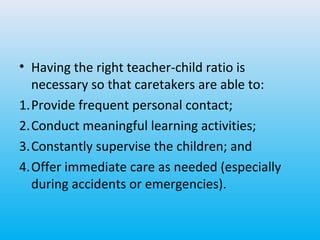 • Having the right teacher-child ratio is
necessary so that caretakers are able to:
1.Provide frequent personal contact;
2.Conduct meaningful learning activities;
3.Constantly supervise the children; and
4.Offer immediate care as needed (especially
during accidents or emergencies).

 