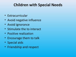 Children with Special Needs
•
•
•
•
•
•
•
•

Extracurricular
Avoid negative influence
Avoid ignorance
Stimulate the to interact
Positive realization
Encourage them to talk
Special aids
Friendship and respect

 