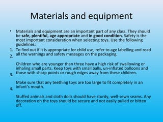 Materials and equipment
•

Materials and equipment are an important part of any class. They should
be safe, plentiful, age appropriate and in good condition. Safety is the
most important consideration when selecting toys. Use the following
guidelines:
1. To find out if it is appropriate for child use, refer to age labelling and read
2. all the warnings and safety messages on the packaging.
Children who are younger than three have a high risk of swallowing or
inhaling small parts. Keep toys with small balls, un-inflated balloons and
3. those with sharp points or rough edges away from these children.
Make sure that any teething toys are too large to fit completely in an
4. infant’s mouth.
Stuffed animals and cloth dolls should have sturdy, well-sewn seams. Any
decoration on the toys should be secure and not easily pulled or bitten
off.

 