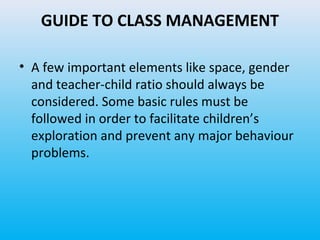GUIDE TO CLASS MANAGEMENT
• A few important elements like space, gender
and teacher-child ratio should always be
considered. Some basic rules must be
followed in order to facilitate children’s
exploration and prevent any major behaviour
problems.

 
