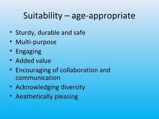 Suitability – age-appropriate
•
•
•
•
•

Sturdy, durable and safe
Multi-purpose
Engaging
Added value
Encouraging of collaboration and
communication
• Acknowledging diversity
• Aeathetically pleasing

 