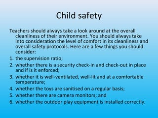 Child safety
Teachers should always take a look around at the overall
cleanliness of their environment. You should always take
into consideration the level of comfort in its cleanliness and
overall safety protocols. Here are a few things you should
consider:
1. the supervision ratio;
2. whether there is a security check-in and check-out in place
and if is it enforced;
3. whether it is well-ventilated, well-lit and at a comfortable
temperature;
4. whether the toys are sanitised on a regular basis;
5. whether there are camera monitors; and
6. whether the outdoor play equipment is installed correctly.

 