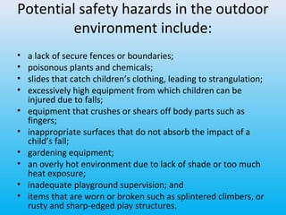 Potential safety hazards in the outdoor
environment include:
•
•
•
•
•
•
•
•
•
•

a lack of secure fences or boundaries;
poisonous plants and chemicals;
slides that catch children’s clothing, leading to strangulation;
excessively high equipment from which children can be
injured due to falls;
equipment that crushes or shears off body parts such as
fingers;
inappropriate surfaces that do not absorb the impact of a
child’s fall;
gardening equipment;
an overly hot environment due to lack of shade or too much
heat exposure;
inadequate playground supervision; and
items that are worn or broken such as splintered climbers, or
rusty and sharp-edged play structures.

 