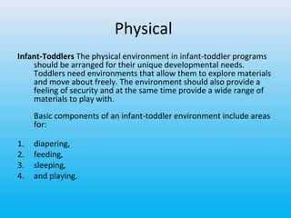Physical
Infant-Toddlers The physical environment in infant-toddler programs
should be arranged for their unique developmental needs.
Toddlers need environments that allow them to explore materials
and move about freely. The environment should also provide a
feeling of security and at the same time provide a wide range of
materials to play with.
Basic components of an infant-toddler environment include areas
for:
1.
2.
3.
4.

diapering,
feeding,
sleeping,
and playing.

 