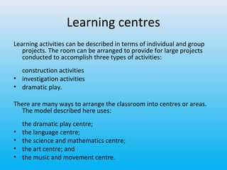 Learning centres
Learning activities can be described in terms of individual and group
projects. The room can be arranged to provide for large projects
conducted to accomplish three types of activities:
construction activities
• investigation activities
• dramatic play.
There are many ways to arrange the classroom into centres or areas.
The model described here uses:
•
•
•
•

the dramatic play centre;
the language centre;
the science and mathematics centre;
the art centre; and
the music and movement centre.

 