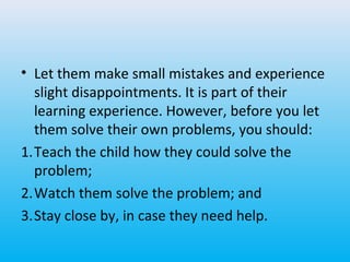 • Let them make small mistakes and experience
slight disappointments. It is part of their
learning experience. However, before you let
them solve their own problems, you should:
1.Teach the child how they could solve the
problem;
2.Watch them solve the problem; and
3.Stay close by, in case they need help.

 