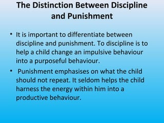 The Distinction Between Discipline
and Punishment
• It is important to differentiate between
discipline and punishment. To discipline is to
help a child change an impulsive behaviour
into a purposeful behaviour.
• Punishment emphasises on what the child
should not repeat. It seldom helps the child
harness the energy within him into a
productive behaviour.

 