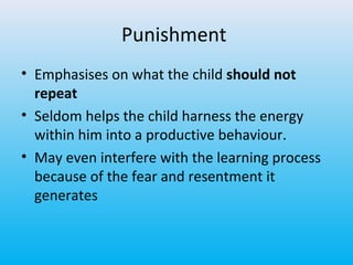 Punishment
• Emphasises on what the child should not
repeat
• Seldom helps the child harness the energy
within him into a productive behaviour.
• May even interfere with the learning process
because of the fear and resentment it
generates

 