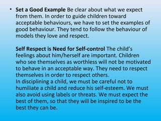 • Set a Good Example Be clear about what we expect
from them. In order to guide children toward
acceptable behaviours, we have to set the examples of
good behaviour. They tend to follow the behaviour of
models they love and respect.
Self Respect is Need for Self-control The child’s
feelings about him/herself are important. Children
who see themselves as worthless will not be motivated
to behave in an acceptable way. They need to respect
themselves in order to respect others.
In disciplining a child, we must be careful not to
humiliate a child and reduce his self-esteem. We must
also avoid using labels or threats. We must expect the
best of them, so that they will be inspired to be the
best they can be.

 