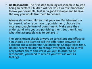 • Be Reasonable The first step to being reasonable is to stop
being so perfect. Children will see you as a role model and
follow your example. Just set a good example and behave
the way you would like them to behave.
Always show the children that you care. Punishment is a
last resort. When you have to punish them, choose the
most reasonable form of punishment. Make sure they
understand why you are punishing them. Let them know
what the acceptable way to behave is.
The punishment should always be consistent and effective.
You should also learn to tell the difference between an
accident and a deliberate rule breaking. Change takes time.
Do not expect children to change overnight. To do so will
only torture them and stress you out. In order to be
reasonable, you need to rely on your wits as well as
feelings.

 