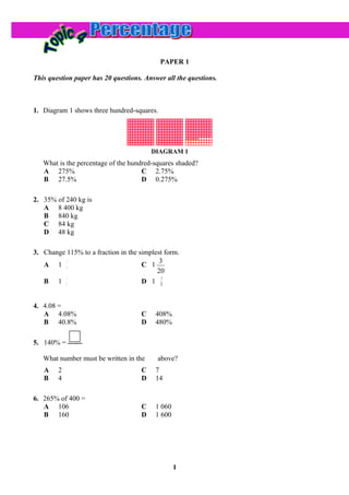 PAPER 1

This question paper has 20 questions. Answer all the questions.



1. Diagram 1 shows three hundred-squares.




                                         DIAGRAM 1
   What is the percentage of the hundred-squares shaded?
   A 275%                            C 2.75%
   B 27.5%                           D 0.275%

2. 35% of 240 kg is
   A 8 400 kg
   B 840 kg
   C 84 kg
   D 48 kg

3. Change 115% to a fraction in the simplest form.
          3                                3
   A 1 4                             C 1
                                          20
          1                                 3
   B 1 5                             D 1 25


4. 4.08 =
   A 4.08%                           C    408%
   B 40.8%                           D    480%

              1
5. 140% =     5


   What number must be written in the     above?
   A    2                            C    7
   B    4                            D    14

6. 265% of 400 =
   A 106                             C    1 060
   B 160                             D    1 600




                                                  1
 