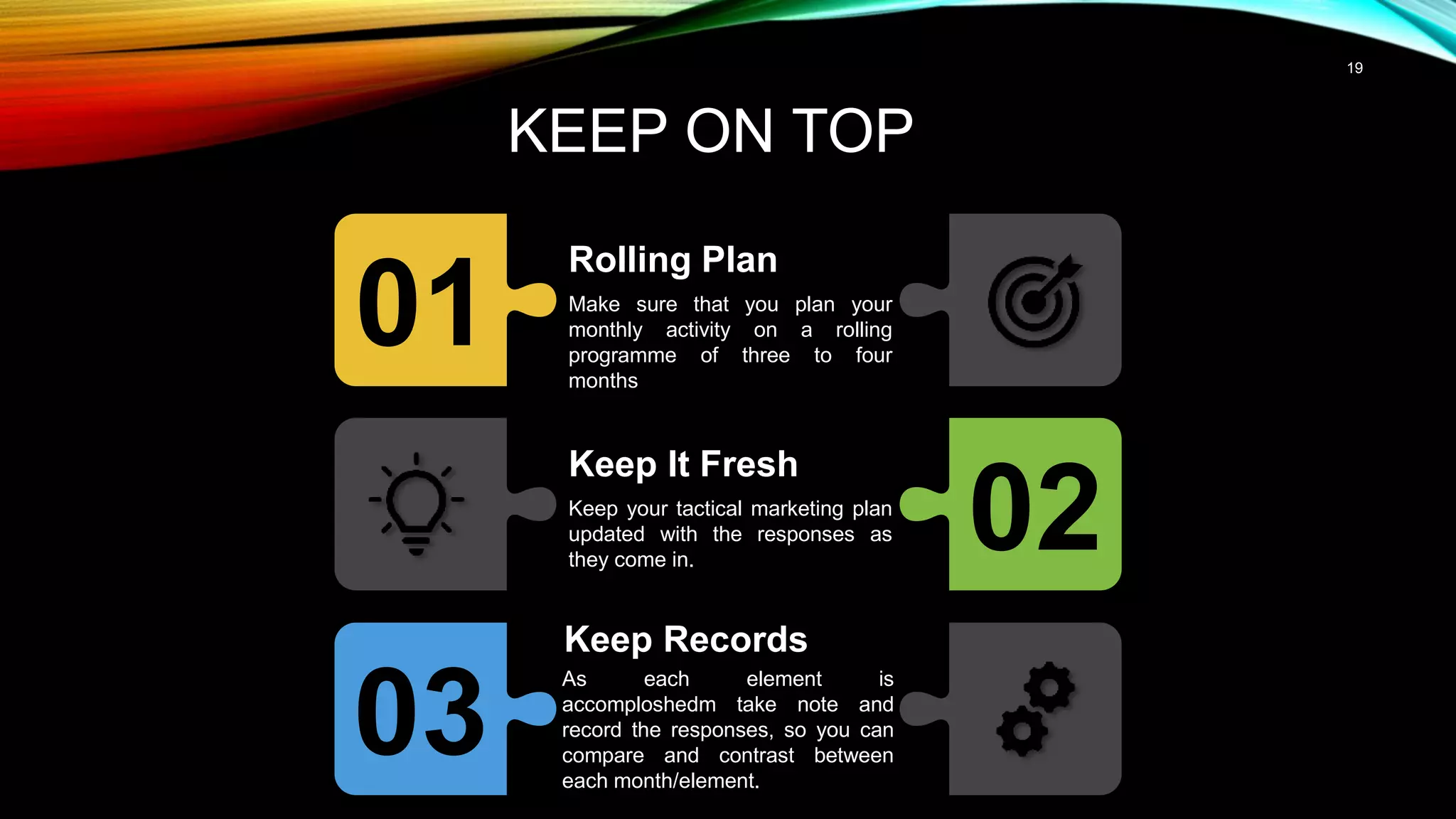 19
KEEP ON TOP
01
Rolling Plan
Make sure that you plan your
monthly activity on a rolling
programme of three to four
months
02
Keep It Fresh
Keep your tactical marketing plan
updated with the responses as
they come in.
03
Keep Records
As each element is
accomploshedm take note and
record the responses, so you can
compare and contrast between
each month/element.
 