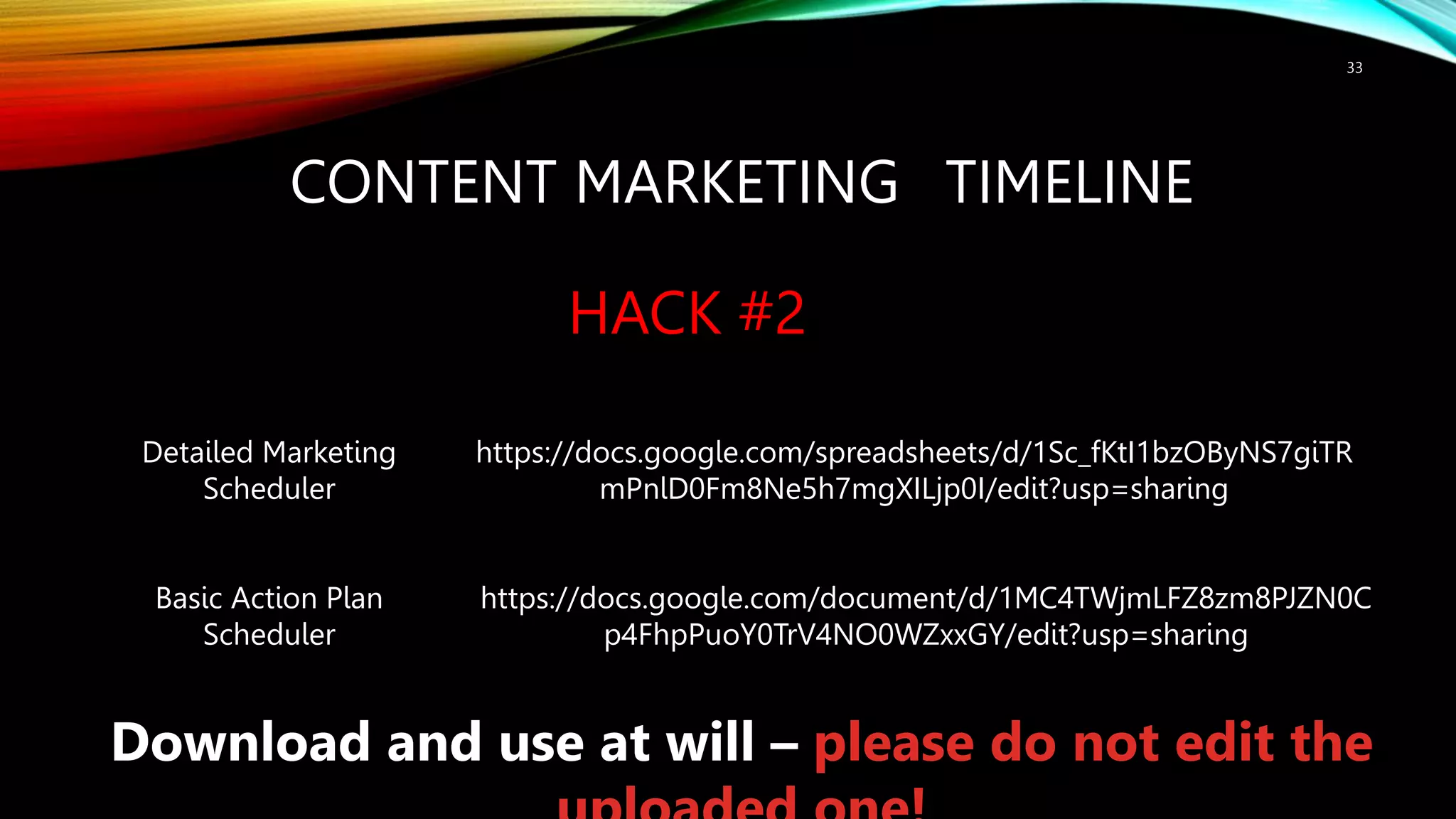 CONTENT MARKETING TIMELINE
HACK #2
33
Detailed Marketing
Scheduler
Basic Action Plan
Scheduler
https://docs.google.com/document/d/1MC4TWjmLFZ8zm8PJZN0C
p4FhpPuoY0TrV4NO0WZxxGY/edit?usp=sharing
https://docs.google.com/spreadsheets/d/1Sc_fKtI1bzOByNS7giTR
mPnlD0Fm8Ne5h7mgXILjp0I/edit?usp=sharing
Download and use at will – please do not edit the
 