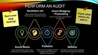 10
PERFORM AN AUDIT
Social Media
What content will you write? what
content are your competitors writing?
Podcasts
Listen to your competitors and find
an angle that will make yours
different and stand out.
Website
Compile a list of your best competitor
sites. Clone what they are doing well
in.
Newletters etc
What content will you send out?
What are your competitors doing?
Guest Blogging
/ Podcasting
Compile a list of blogs and podcasts you
can link in with.
 
