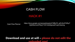 12
CASH FLOW
HACK #1
Cash Flow Planner
https://docs.google.com/spreadsheets/d/1MBuF2_gOLSznFOZkyT
KjQhNxUJoCPNzyY1GY-GAXbjs/edit?usp=sharing
Download and use at will – please do not edit the
 