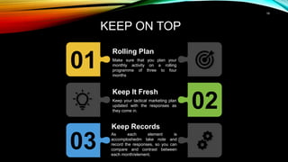 19
KEEP ON TOP
01
Rolling Plan
Make sure that you plan your
monthly activity on a rolling
programme of three to four
months
02
Keep It Fresh
Keep your tactical marketing plan
updated with the responses as
they come in.
03
Keep Records
As each element is
accomploshedm take note and
record the responses, so you can
compare and contrast between
each month/element.
 