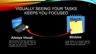 25
VISUALLY SEEING YOUR TASKS
KEEPS YOU FOCUSED
March
14
Stickies
Using stickies on a physical calendar
allows you to see exactly what you
need to achieve on a daily basis.
Always Visual
Take the sticky for that day, and place it in
front of you, by your computer. This will
then give you part of the motivation to
complete it and focus on that.
 