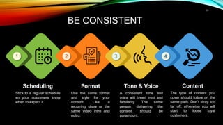 31
BE CONSISTENT
Scheduling
Stick to a regular schedule
so your customers know
when to expect it.
Format
Use the same format
and style for your
content. Like a
recurring show or the
same video intro and
outro.
Tone & Voice
A consistent tone and
voice will breed trust and
familarity. The same
person delivering the
content should be
paramount.
Content
The type of content you
cover should follow on the
same path. Don’t stray too
far off, otherwise you will
start to loose loyal
customers.
 