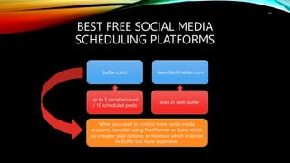 BEST FREE SOCIAL MEDIA
SCHEDULING PLATFORMS
buffer.com tweetdeck.twitter.com
up to 3 social account
/ 10 scheduled posts
links in with buffer
34
When you need to control more social media
accounts, consider using PostPlanner or Kuku, which
are cheaper paid options, or Hootsuit which is similar
to Buffer but more expensive.
 